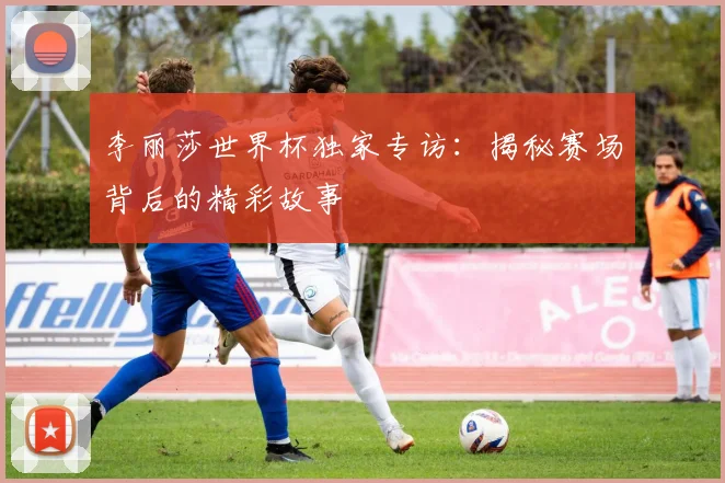 李丽莎世界杯独家专访：揭秘赛场背后的精彩故事