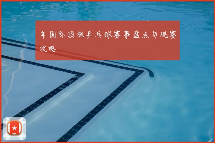 年国际顶级乒乓球赛事盘点与观赛攻略