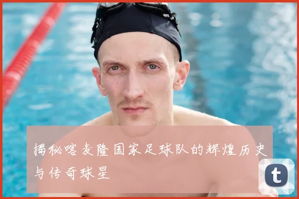 揭秘喀麦隆国家足球队的辉煌历史与传奇球星