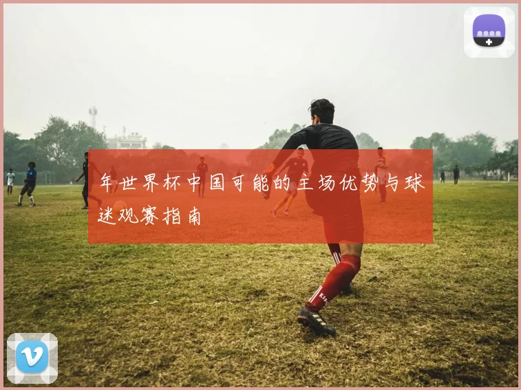 年世界杯中国可能的主场优势与球迷观赛指南