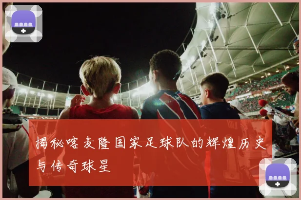 揭秘喀麦隆国家足球队的辉煌历史与传奇球星
